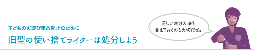 子どもの火遊び事故防止のために　旧型の使い捨てライターは処分しよう