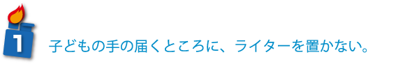 子どもの手の届くところに、ライターを置かない。