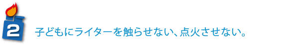 子どもにライターを触らせない、点火させない。