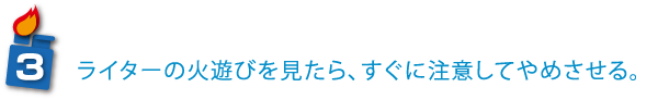 ライターの火遊びを見たら、すぐに注意してやめさせる。