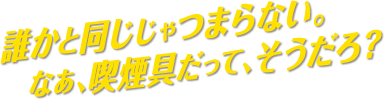 誰かと同じじゃつまらない。なぁ、喫煙具だって、そうだろ？